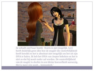 Ze schudt snel haar hoofd. ‘Zoiets is niet mogelijk. Levi
heeft duidelijk geen idee hoe de magiër die onsterfelijkheid
heeft bereikt en het is absoluut niet mogelijk om het uit zijn
DNA te halen. Ik heb het DNA van Jasper bekeken en het is
niet zo dat hij nooit ouder zal worden. De onsterfelijkheid
van de magiër is slechts in een kleine hoeveelheid aanwezig.
Het is meer een soort… immuniteit.’
 