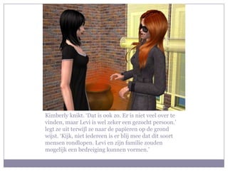 Kimberly knikt. ‘Dat is ook zo. Er is niet veel over te
vinden, maar Levi is wel zeker een gezocht persoon.’
legt ze uit terwijl ze naar de papieren op de grond
wijst. ‘Kijk, niet iedereen is er blij mee dat dit soort
mensen rondlopen. Levi en zijn familie zouden
mogelijk een bedreiging kunnen vormen.’
 