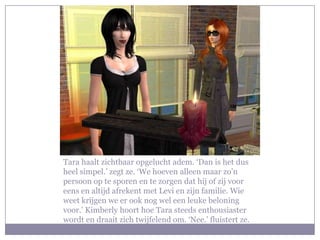 Tara haalt zichtbaar opgelucht adem. ‘Dan is het dus
heel simpel.’ zegt ze. ‘We hoeven alleen maar zo’n
persoon op te sporen en te zorgen dat hij of zij voor
eens en altijd afrekent met Levi en zijn familie. Wie
weet krijgen we er ook nog wel een leuke beloning
voor.’ Kimberly hoort hoe Tara steeds enthousiaster
wordt en draait zich twijfelend om. ‘Nee.’ fluistert ze.
 