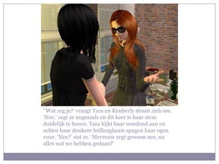 ‘’Wat zeg je?’ vraagt Tara en Kimberly draait zich om.
‘Nee.’ zegt ze nogmaals en dit keer is haar stem
duidelijk te horen. Tara kijkt haar woedend aan en
achter haar donkere brillenglazen spugen haar ogen
vuur. ‘Nee?’ sist ze. ‘Mevrouw zegt gewoon nee, na
alles wat we hebben gedaan?’
 