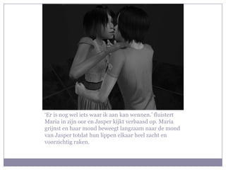 ‘Er is nog wel iets waar ik aan kan wennen.’ fluistert
Maria in zijn oor en Jasper kijkt verbaasd op. Maria
grijnst en haar mond beweegt langzaam naar de mond
van Jasper totdat hun lippen elkaar heel zacht en
voorzichtig raken.
 