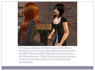 ‘Ik vraag me gewoon af of het nog wel zin heeft om
constant Levi op te jagen. Wat hebben wij in ons leven
bereikt? Helemaal niets!’ Kimberly voelt woede haar
hele lijf overnemen. ‘Ik heb hier gewoon geen zin meer
in. Ik wil verder met mijn leven en dat zou jij ook
moeten doen.’
 