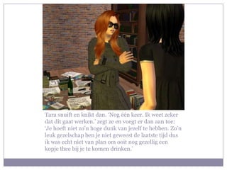 Tara snuift en knikt dan. ‘Nog één keer. Ik weet zeker
dat dit gaat werken.’ zegt ze en voegt er dan aan toe:
‘Je hoeft niet zo’n hoge dunk van jezelf te hebben. Zo’n
leuk gezelschap ben je niet geweest de laatste tijd dus
ik was echt niet van plan om ooit nog gezellig een
kopje thee bij je te komen drinken.’
 
