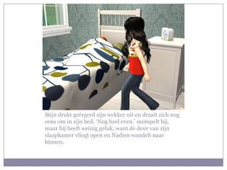 Stijn drukt geërgerd zijn wekker uit en draait zich nog
eens om in zijn bed. ‘Nog heel even.’ mompelt hij,
maar hij heeft weinig geluk, want de deur van zijn
slaapkamer vliegt open en Nadien wandelt naar
binnen.
 