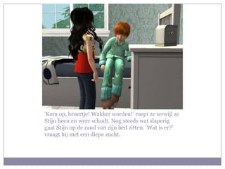 ‘Kom op, broertje! Wakker worden!’ roept ze terwijl ze
Stijn heen en weer schudt. Nog steeds wat slaperig
gaat Stijn op de rand van zijn bed zitten. ‘Wat is er?’
vraagt hij met een diepe zucht.
 