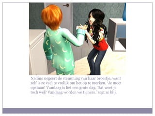 Nadine negeert de stemming van haar broertje, want
zelf is ze veel te vrolijk om het op te merken. ‘Je moet
opstaan! Vandaag is het een grote dag. Dat weet je
toch wel? Vandaag worden we tieners.’ zegt ze blij.
 
