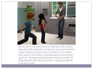 Het kwaad is nu al geschied en Stijn kan niets anders
doen dan zich aankleden en zijn zus mee naar beneden
volgen. Samen rennen ze naar beneden en ze vinden
hun vader in de keuken. ‘Goedemorgen, feestvarkens.’
zegt Levi. ‘Ik maak pannenkoeken voor het ontbijt. Ik
denk dat jullie dat niet erg vinden.’ zegt hij terwijl hij
in de kom roert.
 