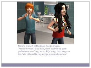 Nadine stuitert enthousiast heen en weer.
‘Pannenkoeken? Nee hoor, daar hebben we geen
problemen mee.’ zegt ze en Stijn voegt daar nog aan
toe. ‘We willen elke dag wel pannenkoeken eten!’
 