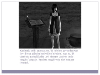 Kimberly knikt en staat op. ‘Ik heb iets gevonden wat
Levi liever geheim had willen houden.’ zegt ze. ‘Ik
vermoed namelijk dat Levi afstamt van een oude
magiër.’ zegt ze. ‘En deze magiër was niet zomaar
iemand.’
 