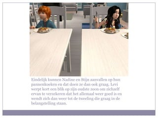 Eindelijk kunnen Nadine en Stijn aanvallen op hun
pannenkoeken en dat doen ze dan ook graag. Levi
werpt kort een blik op zijn oudste zoon om zichzelf
ervan te verzekeren dat het allemaal weer goed is en
wendt zich dan weer tot de tweeling die graag in de
belangstelling staan.
 