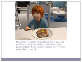 Stijn die net zo enthousiast is als zijn zusje, maar dat
minder uitbundig laat merken, geniet ook van zijn
pannenkoeken. ‘Komt Laurens eigenlijk ook voor onze
verjaardag?’ vraagt hij.
 