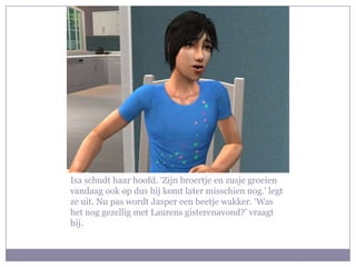Isa schudt haar hoofd. ‘Zijn broertje en zusje groeien
vandaag ook op dus hij komt later misschien nog.’ legt
ze uit. Nu pas wordt Jasper een beetje wakker. ‘Was
het nog gezellig met Laurens gisterenavond?’ vraagt
hij.
 