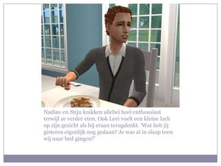 Nadine en Stijn knikken allebei heel enthousiast
terwijl ze verder eten. Ook Levi voelt een kleine lach
op zijn gezicht als hij eraan terugdenkt. ‘Wat heb jij
gisteren eigenlijk nog gedaan? Je was al in slaap toen
wij naar bed gingen?’
 