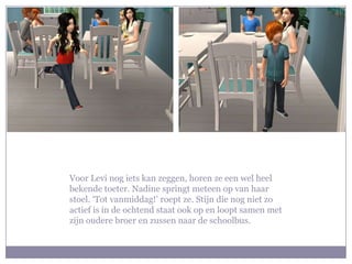 Voor Levi nog iets kan zeggen, horen ze een wel heel
bekende toeter. Nadine springt meteen op van haar
stoel. ‘Tot vanmiddag!’ roept ze. Stijn die nog niet zo
actief is in de ochtend staat ook op en loopt samen met
zijn oudere broer en zussen naar de schoolbus.
 
