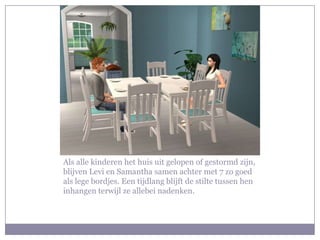 Als alle kinderen het huis uit gelopen of gestormd zijn,
blijven Levi en Samantha samen achter met 7 zo goed
als lege bordjes. Een tijdlang blijft de stilte tussen hen
inhangen terwijl ze allebei nadenken.
 