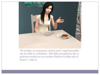 ‘Ze worden zo snel groot, vind je niet?’ zegt Samantha
om de stilte te verbreken. ‘Het lijkt wel gisteren dat ze
geboren werden en nu worden Nadine en Stijn ook al
tieners.’ zegt ze.
 