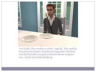 Levi knikt. ‘Dat worden ze zeker.’ zegt hij. ‘Hoe vond je
trouwens dat Jasper vanochtend reageerde? Het leek
wel alsof hij alles van gisterenavond alweer vergeten
was.’ merkt Levi bedenkelijk op.
 