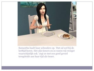 Samantha haalt haar schouders op. ‘Dat zal wel bij de
leeftijd horen. Het zijn tieners en zo waren wij vroeger
waarschijnlijk ook.’ zegt ze met een goed gevoel
terugdenkt aan haar tijd als tiener.
 