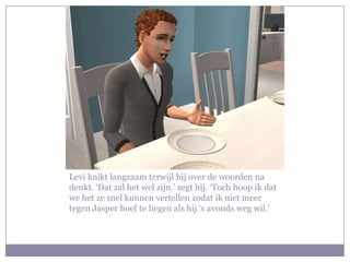 Levi knikt langzaam terwijl hij over de woorden na
denkt. ‘Dat zal het wel zijn.’ zegt hij. ‘Toch hoop ik dat
we het ze snel kunnen vertellen zodat ik niet meer
tegen Jasper hoef te liegen als hij ‘s avonds weg wil.’
 