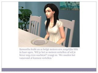 Samantha knikt en ze krijgt meteen een zorgelijke blik
in haar ogen. ‘Wil je het ze meteen vertellen of wil je
liever nog even wachten?’ vraagt ze. ‘We zouden het
vanavond al kunnen vertellen.’
 