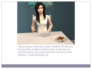 ‘Maar wanneer wil je het ze dan vertellen? We kunnen
het moeilijk uit blijven stellen totdat ze allemaal op
zichzelf wonen. Ze moeten toch meer weten over hun
afkomst.’ merkt Samantha op.
 