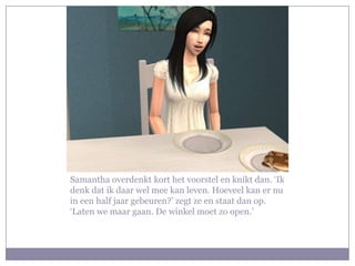 Samantha overdenkt kort het voorstel en knikt dan. ‘Ik
denk dat ik daar wel mee kan leven. Hoeveel kan er nu
in een half jaar gebeuren?’ zegt ze en staat dan op.
‘Laten we maar gaan. De winkel moet zo open.’
 