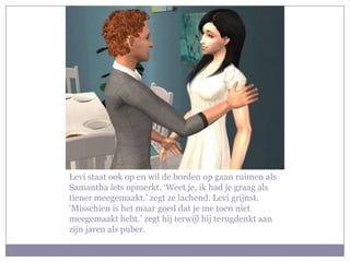 Levi staat ook op en wil de borden op gaan ruimen als
Samantha iets opmerkt. ‘Weet je, ik had je graag als
tiener meegemaakt.’ zegt ze lachend. Levi grijnst.
‘Misschien is het maar goed dat je me toen niet
meegemaakt hebt.’ zegt hij terwijl hij terugdenkt aan
zijn jaren als puber.
 