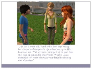‘O ja, dat is waar ook. Vond ze het heel erg?’ vraagt
Isa. Jasper haalt nogmaals zijn schouders op en kijkt
haar niet aan. ‘Valt wel mee.’ mompelt hij en gaat dan
snel over op een ander onderwerp. ‘Waar is Lucas
eigenlijk? Het komt niet vaak voor dat jullie een dag
niet afspreken.’
 