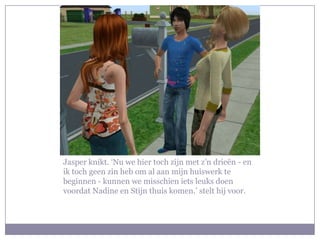 Jasper knikt. ‘Nu we hier toch zijn met z’n drieën - en
ik toch geen zin heb om al aan mijn huiswerk te
beginnen - kunnen we misschien iets leuks doen
voordat Nadine en Stijn thuis komen.’ stelt hij voor.
 