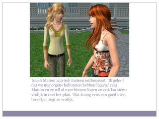 Isa en Manon zijn ook meteen enthousiast. ‘Ik geloof
dat we nog ergens ballonnen hebben liggen.’ zegt
Manon en ze wil al naar binnen lopen en ook Isa stemt
vrolijk in met het plan. ‘Dat is nog eens een goed idee,
broertje.’ zegt ze vrolijk.
 
