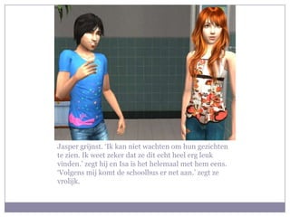 Jasper grijnst. ‘Ik kan niet wachten om hun gezichten
te zien. Ik weet zeker dat ze dit echt heel erg leuk
vinden.’ zegt hij en Isa is het helemaal met hem eens.
‘Volgens mij komt de schoolbus er net aan.’ zegt ze
vrolijk.
 