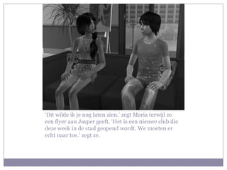 ‘Dit wilde ik je nog laten zien.’ zegt Maria terwijl ze
een flyer aan Jasper geeft. ‘Het is een nieuwe club die
deze week in de stad geopend wordt. We moeten er
echt naar toe.’ zegt ze.
 