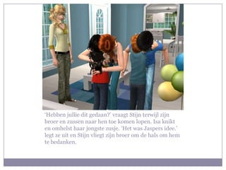 ‘Hebben jullie dit gedaan?’ vraagt Stijn terwijl zijn
broer en zussen naar hen toe komen lopen. Isa knikt
en omhelst haar jongste zusje. ‘Het was Jaspers idee.’
legt ze uit en Stijn vliegt zijn broer om de hals om hem
te bedanken.
 