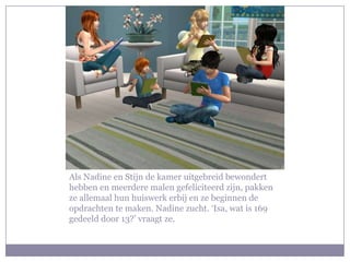 Als Nadine en Stijn de kamer uitgebreid bewondert
hebben en meerdere malen gefeliciteerd zijn, pakken
ze allemaal hun huiswerk erbij en ze beginnen de
opdrachten te maken. Nadine zucht. ‘Isa, wat is 169
gedeeld door 13?’ vraagt ze.
 