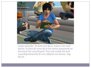 Jasper grinnikt. ‘Ik denk niet dat er zoiets is als ‘fout’
kiezen. Je kiest de wens die je het meest aanspreekt en
dan komt het vanzelf goed. Voor mij voelde het heel
vanzelfsprekend dat ik voor rijkdom zou kiezen.’ legt
hij uit.
 