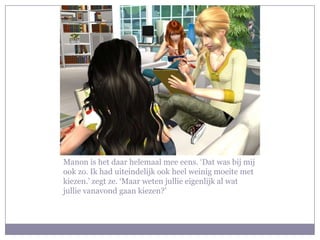 Manon is het daar helemaal mee eens. ‘Dat was bij mij
ook zo. Ik had uiteindelijk ook heel weinig moeite met
kiezen.’ zegt ze. ‘Maar weten jullie eigenlijk al wat
jullie vanavond gaan kiezen?’
 
