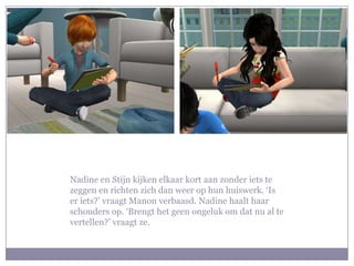Nadine en Stijn kijken elkaar kort aan zonder iets te
zeggen en richten zich dan weer op hun huiswerk. ‘Is
er iets?’ vraagt Manon verbaasd. Nadine haalt haar
schouders op. ‘Brengt het geen ongeluk om dat nu al te
vertellen?’ vraagt ze.
 