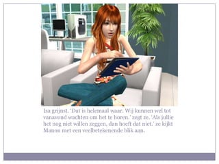 Isa grijnst. ‘Dat is helemaal waar. Wij kunnen wel tot
vanavond wachten om het te horen.’ zegt ze. ‘Als jullie
het nog niet willen zeggen, dan hoeft dat niet.’ ze kijkt
Manon met een veelbetekenende blik aan.
 