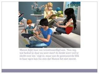 Manon kijkt haar zus verontwaardigd aan. ‘Nou zeg,
wat bedoel je daar nu weer mee? Je denkt weer veel te
slecht over me.’ zegt ze, maar aan de geamuseerde blik
in haar ogen kan Isa zien dat Manon het niet meent.
 