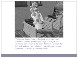 ‘Echt waar Lucas, dat met Isa heeft goed uitgepakt,
maar dat kan ook gewoon geluk zijn. Als ik jou nu
succesvol aan een vriendin help, dan weet iedereen dat
het serieus is en voor ik het weet kan ik iedereen gaan
koppelen.’ probeert Manon nogmaals.
 
