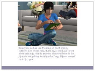 Jasper die de blik van Manon niet heeft gezien,
bemoeit zich er ook mee. ‘Kom op, Manon, we weten
allemaal dat jij hier de grootste kletskous bent en dat
jij nooit iets geheim kunt houden.’ zegt hij met een rol
met zijn ogen.
 