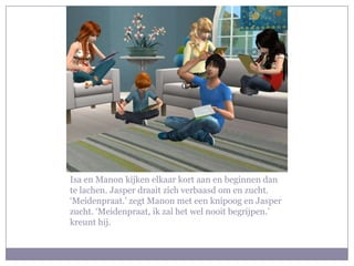 Isa en Manon kijken elkaar kort aan en beginnen dan
te lachen. Jasper draait zich verbaasd om en zucht.
‘Meidenpraat.’ zegt Manon met een knipoog en Jasper
zucht. ‘Meidenpraat, ik zal het wel nooit begrijpen.’
kreunt hij.
 