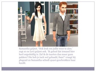 Samantha grijnst. ‘Ook leuk om jullie weer te zien.’
zegt ze en Levi grijnst ook. ‘Ik geloof dat iemand hier
heel ongeduldig is. Zal ik de taarten dan maar gaan
pakken? Die heb je toch wel gehaald, Sam?’ vraagt hij
plagend en Samantha schudt quasi-geschrokken haar
hoofd.
 