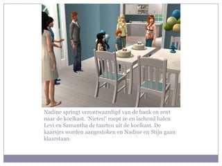 Nadine springt verontwaardigd van de bank en rent
naar de koelkast. ‘Nietes!’ roept ze en lachend halen
Levi en Samantha de taarten uit de koelkast. De
kaarsjes worden aangestoken en Nadine en Stijn gaan
klaarstaan.
 