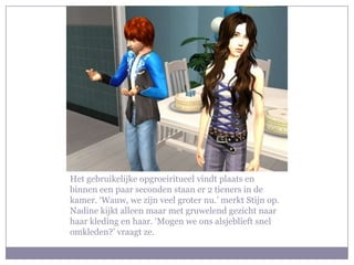 Het gebruikelijke opgroeiritueel vindt plaats en
binnen een paar seconden staan er 2 tieners in de
kamer. ‘Wauw, we zijn veel groter nu.’ merkt Stijn op.
Nadine kijkt alleen maar met gruwelend gezicht naar
haar kleding en haar. ‘Mogen we ons alsjeblieft snel
omkleden?’ vraagt ze.
 