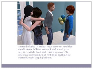 Samantha knikt. ‘Maar laat me je eerst een knuffelen
en feliciteren. Jullie worden ook veel te snel groot.’
zegt ze. Levi feliciteert ondertussen zijn zoon. ‘Ik
geloof dat onze familie niet echt geluk heeft met de
opgroeikapsels.’ zegt hij lachend.
 