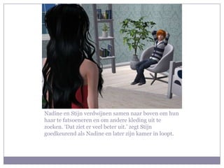 Nadine en Stijn verdwijnen samen naar boven om hun
haar te fatsoeneren en om andere kleding uit te
zoeken. ‘Dat ziet er veel beter uit.’ zegt Stijn
goedkeurend als Nadine en later zijn kamer in loopt.
 