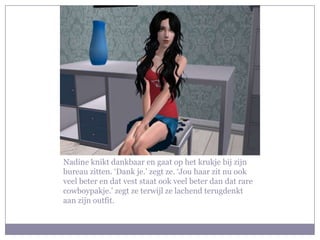 Nadine knikt dankbaar en gaat op het krukje bij zijn
bureau zitten. ‘Dank je.’ zegt ze. ‘Jou haar zit nu ook
veel beter en dat vest staat ook veel beter dan dat rare
cowboypakje.’ zegt ze terwijl ze lachend terugdenkt
aan zijn outfit.
 