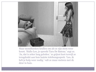 Haar mondhoeken krullen om als ze zijn stem weer
hoort. ‘Hallo Leo, je spreekt Tara De Bateau.’ zegt ze.
‘Ja, dat is zeker lang geleden.’ ze grijnst kort terwijl ze
terugdenkt aan hun laatste telefoongesprek. ‘Leo, ik
heb je hulp weer nodig.’ valt ze maar meteen met de
deur in huis.
 