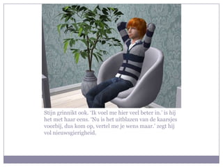 Stijn grinnikt ook. ‘Ik voel me hier veel beter in.’ is hij
het met haar eens. ‘Nu is het uitblazen van de kaarsjes
voorbij, dus kom op, vertel me je wens maar.’ zegt hij
vol nieuwsgierigheid.
 